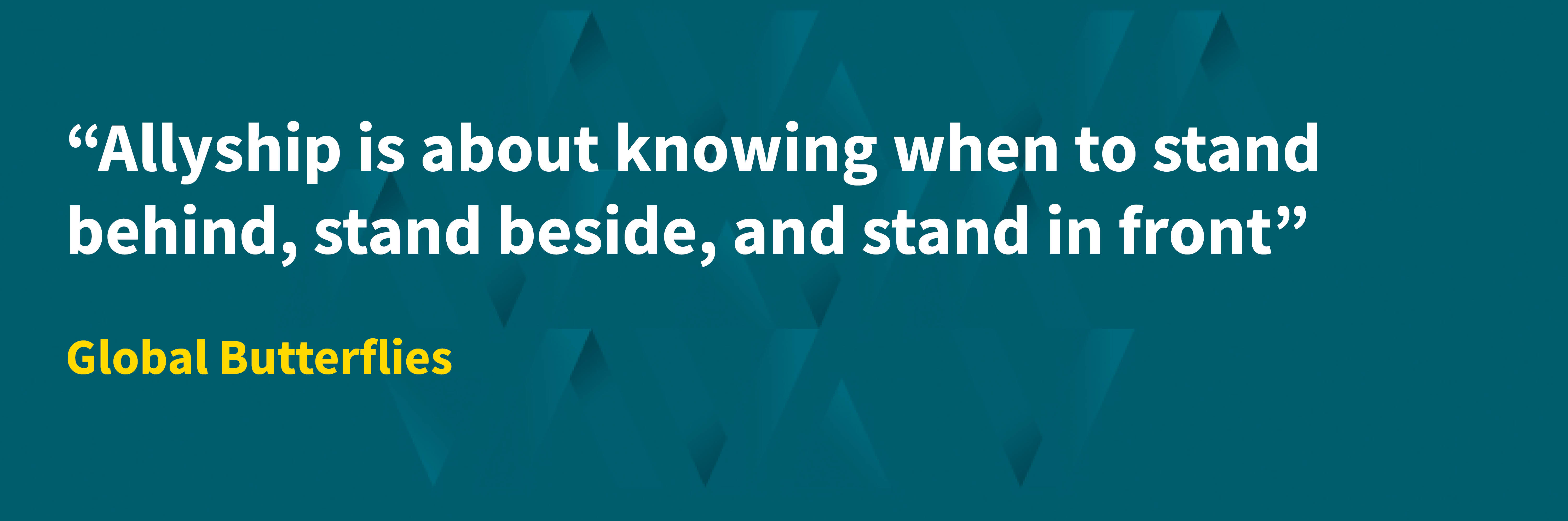 “Allyship is about knowing when to stand behind, stand beside, and stand in front” Global Butterflies
